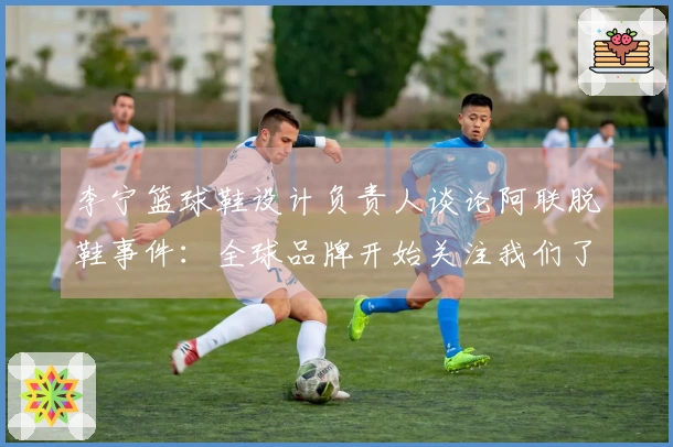李宁篮球鞋设计负责人谈论阿联脱鞋事件：全球品牌开始关注我们了
