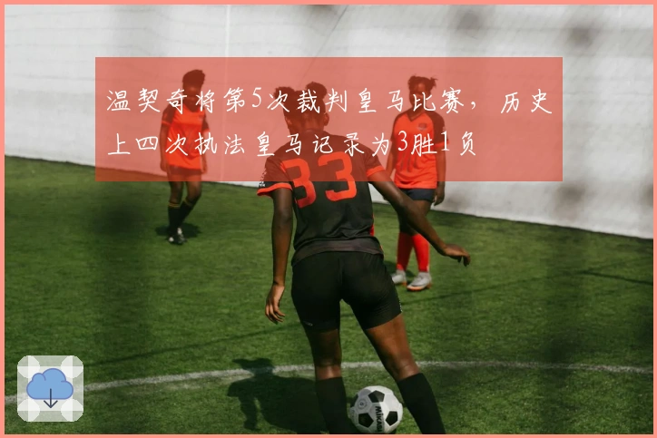 温契奇将第5次裁判皇马比赛，历史上四次执法皇马记录为3胜1负