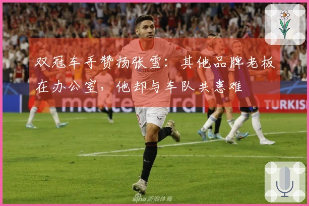 双冠车手赞扬张雪：其他品牌老板在办公室，他却与车队共患难