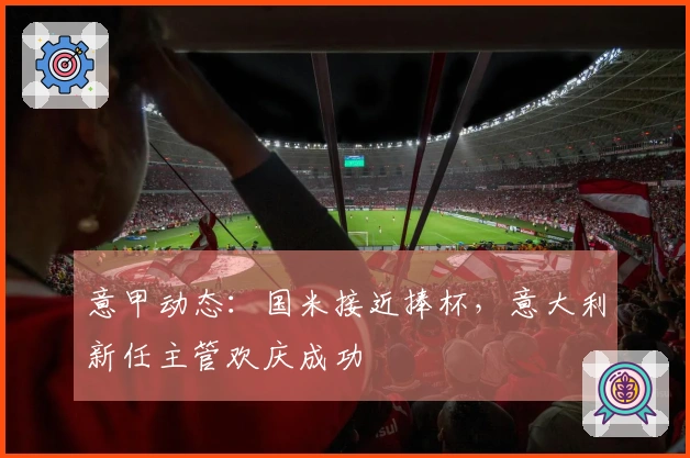 意甲动态：国米接近捧杯，意大利新任主管欢庆成功