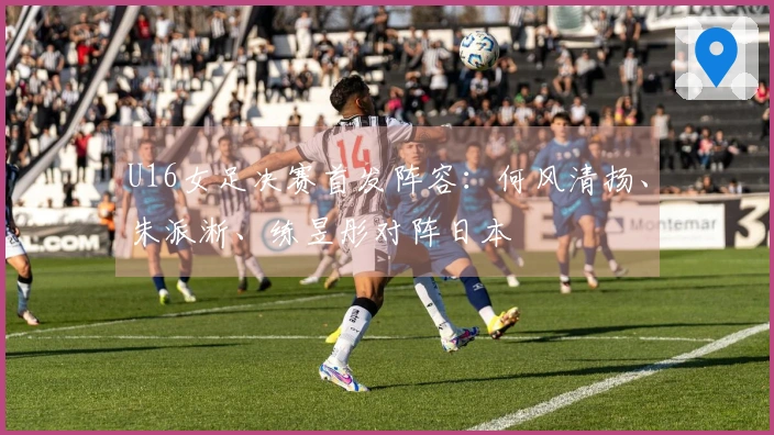 U16女足决赛首发阵容：何风清扬、朱派淅、练昱彤对阵日本