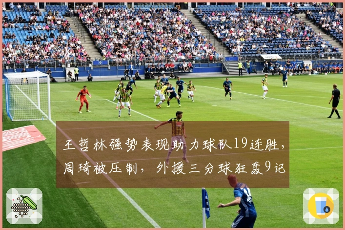 王哲林强势表现助力球队19连胜，周琦被压制，外援三分球狂轰9记