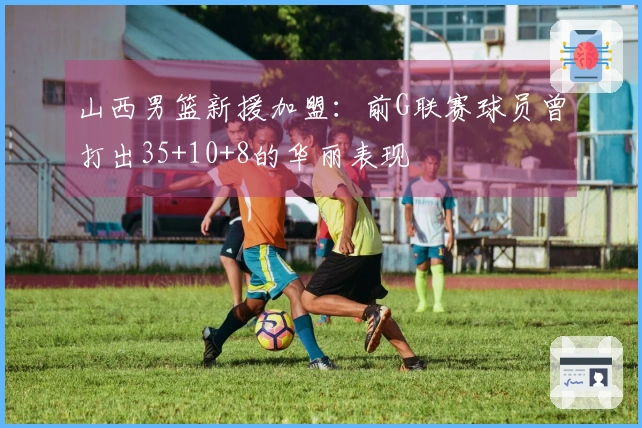 山西男篮新援加盟：前G联赛球员曾打出35+10+8的华丽表现
