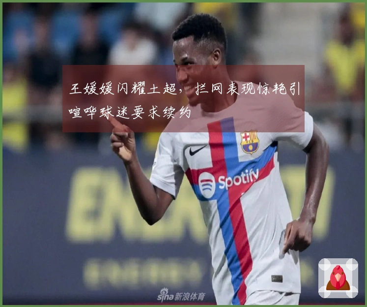 王媛媛闪耀土超，拦网表现惊艳引喧哗球迷要求续约