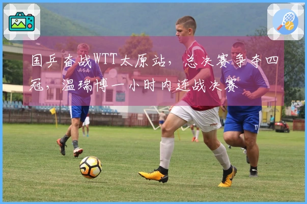 国乒奋战WTT太原站，总决赛争夺四冠，温瑞博一小时内连战决赛