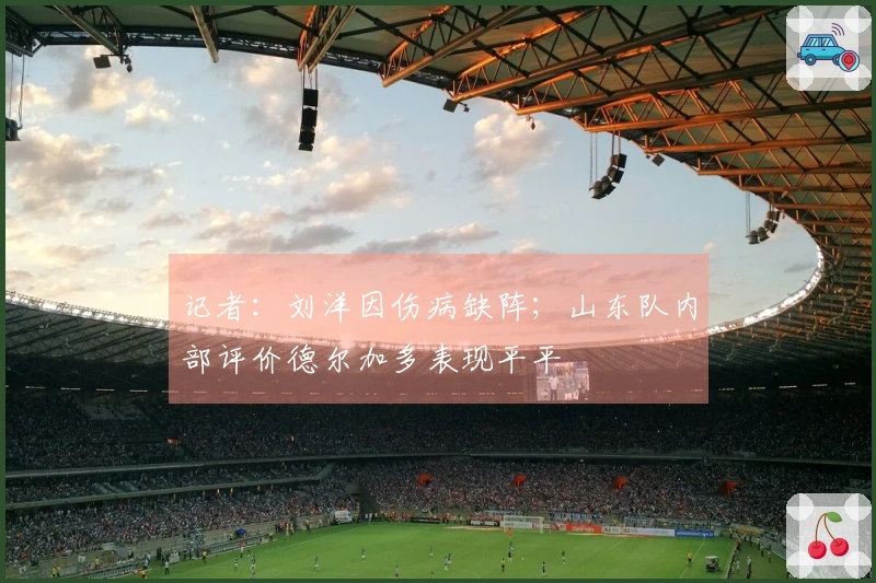 记者：刘洋因伤病缺阵；山东队内部评价德尔加多表现平平