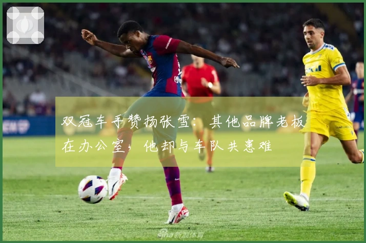 双冠车手赞扬张雪：其他品牌老板在办公室，他却与车队共患难