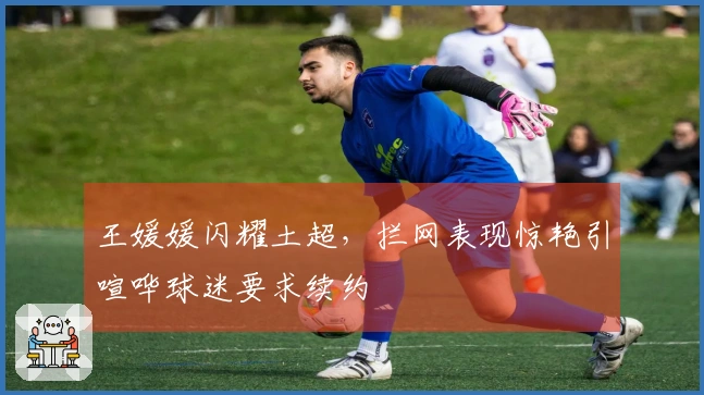 王媛媛闪耀土超，拦网表现惊艳引喧哗球迷要求续约