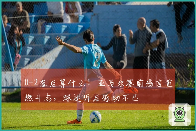 0-2落后算什么！亚马尔赛前感言重燃斗志，球迷听后感动不已