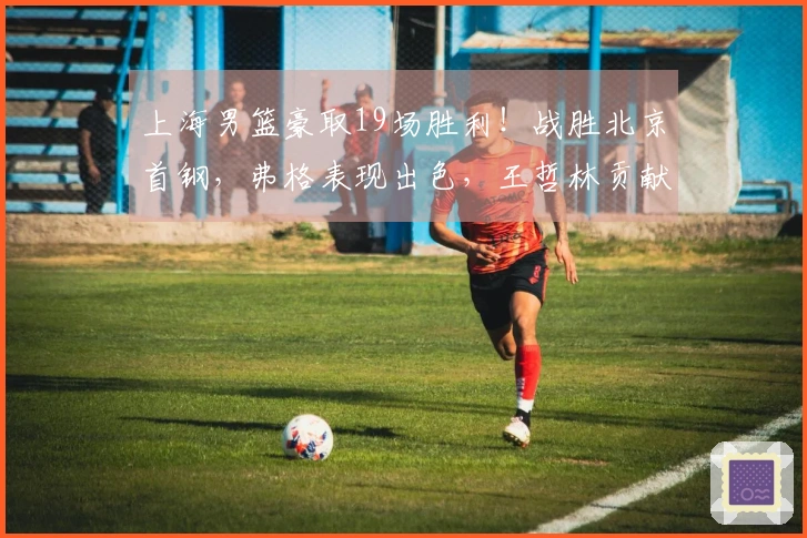 上海男篮豪取19场胜利！战胜北京首钢，弗格表现出色，王哲林贡献24分17篮板