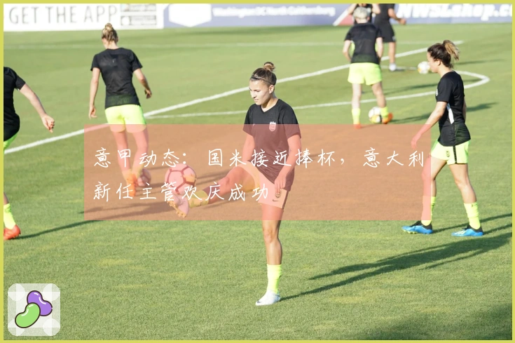 意甲动态：国米接近捧杯，意大利新任主管欢庆成功