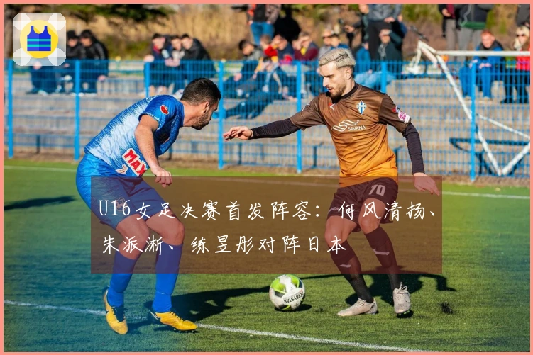 U16女足决赛首发阵容：何风清扬、朱派淅、练昱彤对阵日本