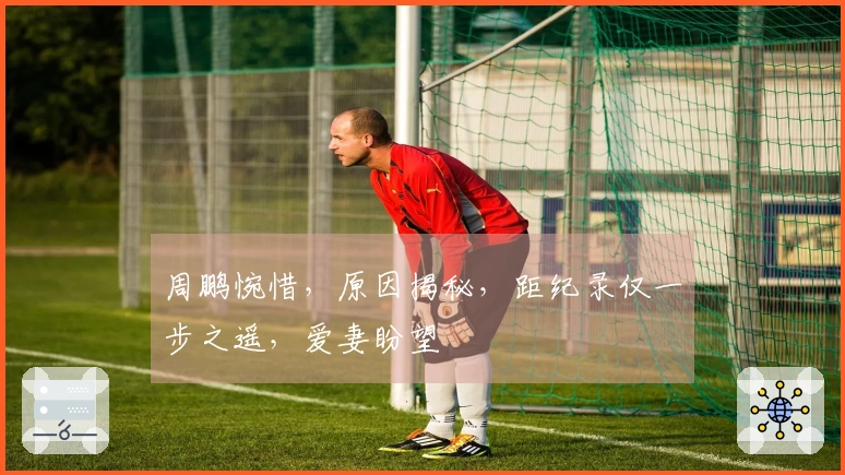 周鹏惋惜，原因揭秘，距纪录仅一步之遥，爱妻盼望