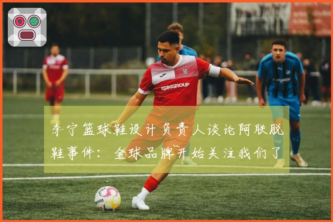 李宁篮球鞋设计负责人谈论阿联脱鞋事件：全球品牌开始关注我们了